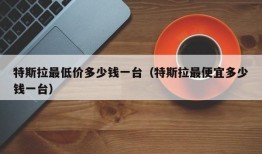 特斯拉最低价多少钱一台（特斯拉最便宜多少钱一台）