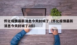 怀化疫情最新消息今天封城了（怀化疫情最新消息今天封城了2曰）