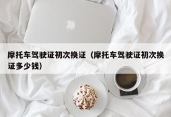 摩托车驾驶证初次换证（摩托车驾驶证初次换证多少钱）