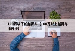 100万以下的越野车（100万以上越野车排行榜）