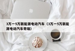 3万一5万新能源电动汽车（3万一5万新能源电动汽车奇瑞）