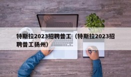 特斯拉2023招聘普工（特斯拉2023招聘普工扬州）