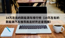 10万左右的新能源车排行榜（10万左右的新能源汽车推荐而且好开还省钱图）