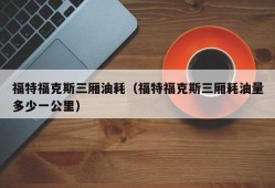 福特福克斯三厢油耗（福特福克斯三厢耗油量多少一公里）