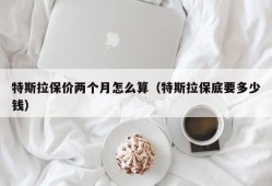 特斯拉保价两个月怎么算（特斯拉保底要多少钱）