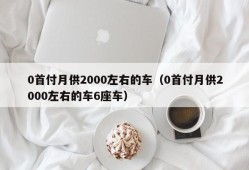 0首付月供2000左右的车（0首付月供2000左右的车6座车）