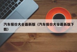 汽车报价大全最新版（汽车报价大全最新版下载）