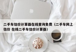 二手车估价计算器在线查询免费（二手车网上估价 在线二手车估价计算器）