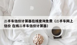 二手车估价计算器在线查询免费（二手车网上估价 在线二手车估价计算器）