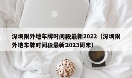 深圳限外地车牌时间段最新2022（深圳限外地车牌时间段最新2023周末）