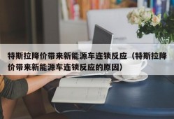 特斯拉降价带来新能源车连锁反应（特斯拉降价带来新能源车连锁反应的原因）