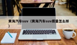 黄海汽车suv（黄海汽车suv质量怎么样）