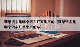 理想汽车是哪个汽车厂家生产的（理想汽车是哪个汽车厂家生产的车）