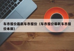 车市报价最新车市报价（车市报价最新车市报价本田）