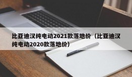 比亚迪汉纯电动2021款落地价（比亚迪汉纯电动2020款落地价）