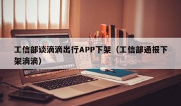 工信部谈滴滴出行APP下架（工信部通报下架滴滴）