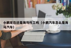 小鹏现在还是海马代工吗（小鹏汽车怎么是海马汽车）