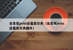 女生买polo还是高尔夫（女生买polo还是高尔夫图片）