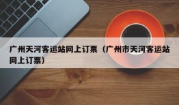 广州天河客运站网上订票（广州市天河客运站网上订票）