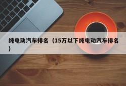 纯电动汽车排名（15万以下纯电动汽车排名）