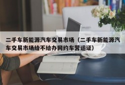 二手车新能源汽车交易市场（二手车新能源汽车交易市场给不给办网约车营运证）