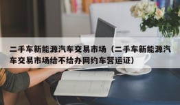 二手车新能源汽车交易市场（二手车新能源汽车交易市场给不给办网约车营运证）