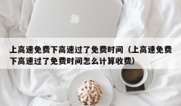 上高速免费下高速过了免费时间（上高速免费下高速过了免费时间怎么计算收费）