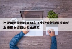 比亚迪新能源纯电动车（比亚迪新能源纯电动车唐可申请网约专车吗?）