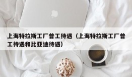 上海特拉斯工厂普工待遇（上海特拉斯工厂普工待遇和比亚迪待遇）