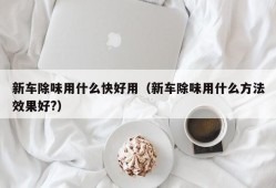 新车除味用什么快好用（新车除味用什么方法效果好?）