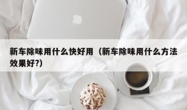 新车除味用什么快好用（新车除味用什么方法效果好?）