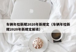 车辆年检新规2020年新规定（车辆年检新规2020年新规定解读）