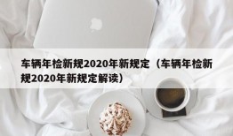 车辆年检新规2020年新规定（车辆年检新规2020年新规定解读）