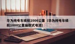 华为纯电车续航1000公里（华为纯电车续航1000公里抽取式电池）