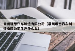 常州理想汽车制造有限公司（常州理想汽车制造有限公司生产什么车）