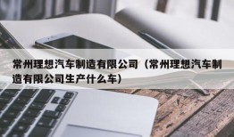 常州理想汽车制造有限公司（常州理想汽车制造有限公司生产什么车）