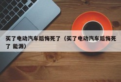 买了电动汽车后悔死了（买了电动汽车后悔死了 能源）