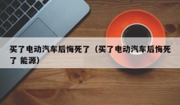 买了电动汽车后悔死了（买了电动汽车后悔死了 能源）