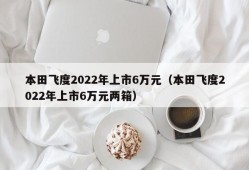 本田飞度2022年上市6万元（本田飞度2022年上市6万元两箱）