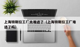 上海特斯拉工厂太难进了（上海特斯拉工厂难进了吗）