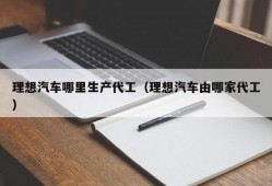 理想汽车哪里生产代工（理想汽车由哪家代工）