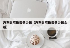 汽车影院投资多少钱（汽车影院投资多少钱合适）