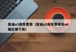 奥迪a3保养费用（奥迪a3保养费用和a4相比哪个高）