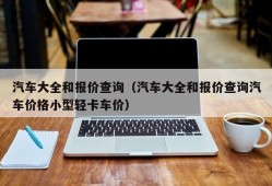 汽车大全和报价查询（汽车大全和报价查询汽车价格小型轻卡车价）