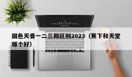 国色天香一二三期区别2023（蕉下和天堂哪个好）