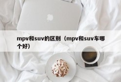 mpv和suv的区别（mpv和suv车哪个好）