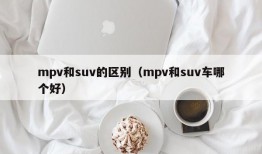 mpv和suv的区别（mpv和suv车哪个好）