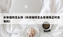 长安福特怎么样（长安福特怎么样更换正时皮带的）