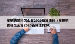 车辆购置税怎么算2020新算法的（车辆购置税怎么算2020新算法的20）