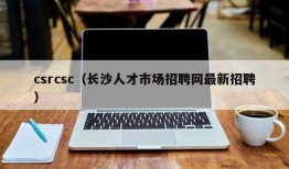 csrcsc（长沙人才市场招聘网最新招聘）